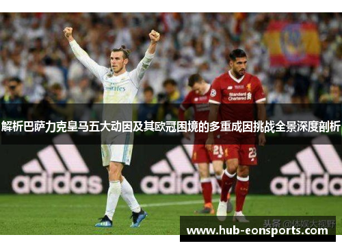 解析巴萨力克皇马五大动因及其欧冠困境的多重成因挑战全景深度剖析