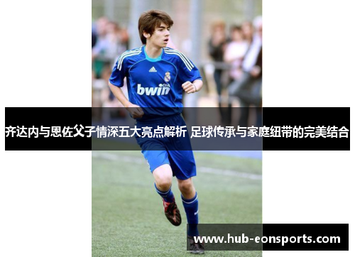 齐达内与恩佐父子情深五大亮点解析 足球传承与家庭纽带的完美结合